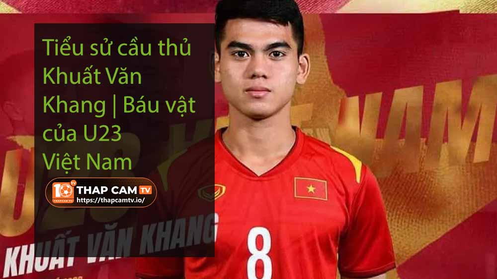 Tiểu sử cầu thủ Khuất Văn Khang Báu vật của U23 Việt Nam